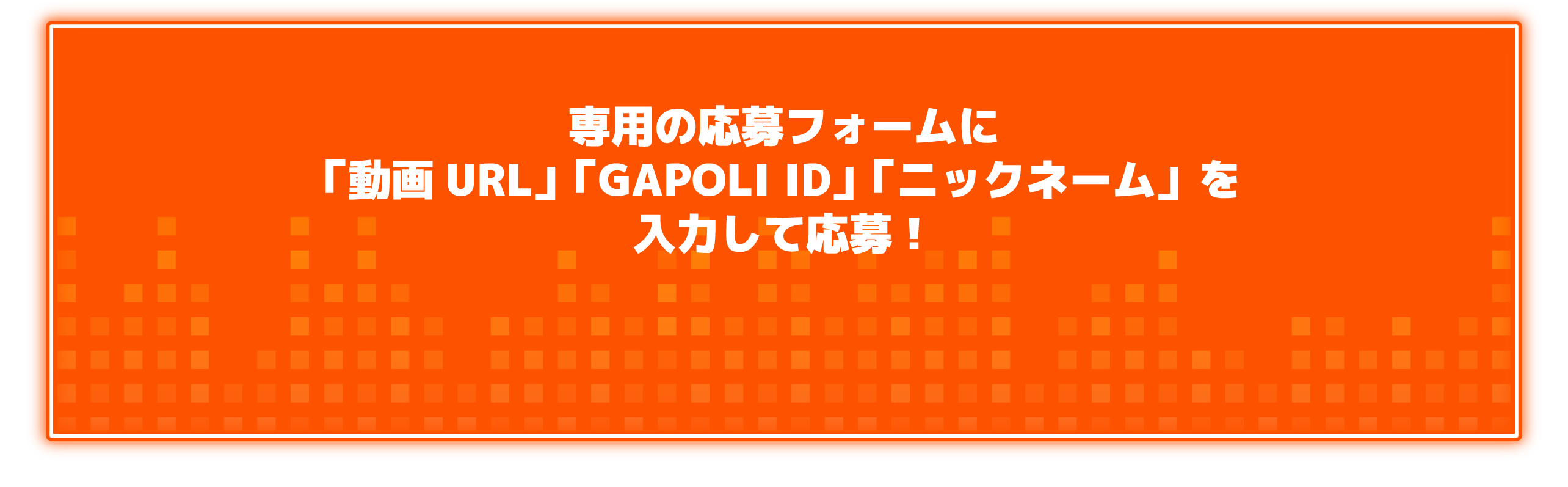 専用の応募フォームに「動画URL」「GAPOLI ID」「ニックネーム」を入力して応募！